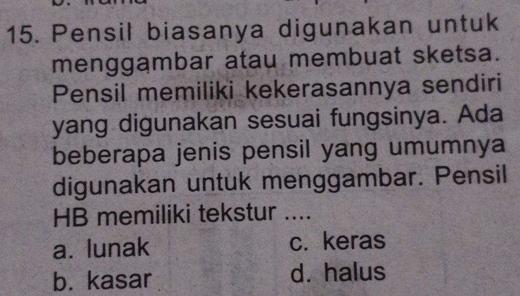 Pensil biasanya digunakan untuk
menggambar atau membuat sketsa.
Pensil memiliki kekerasannya sendiri
yang digunakan sesuai fungsinya. Ada
beberapa jenis pensil yang umumnya
digunakan untuk menggambar. Pensil
HB memiliki tekstur ....
a. lunak
c. keras
b. kasar d. halus