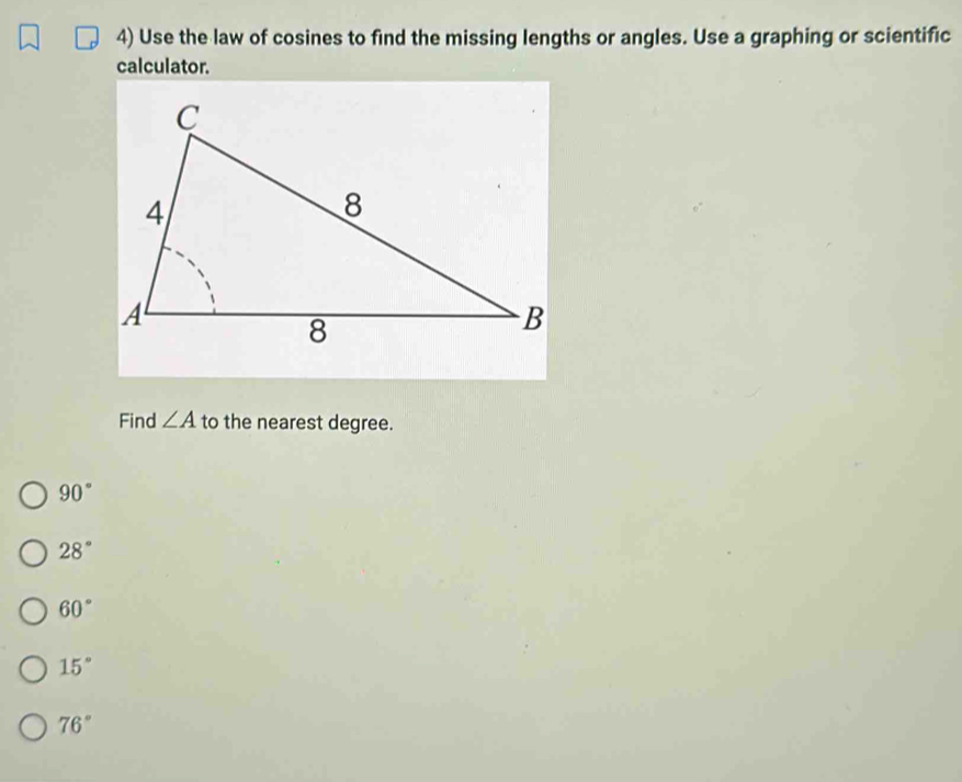 Use the law of cosines to find the missing lengths or angles. Use a graphing or scientific
calculator.
Find ∠ A to the nearest degree.
90°
28°
60°
15°
76°