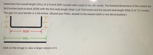 Determine the overall length (OAL) of a ¾-inch EMT conduit with a total of two 90° bends. The finished dimensions of the conduit are
54.8 inches back-to-back (B2B) with the first stub length (Stub 1) of 18.8 inches and the second stub length (Stub 2) of 12.2 inches. 
The gain for your bender is 3.48 inches. (Round your FINAL answer to the nearest tenth or one decimal place.) 
Click on the image to view a larger version of it.