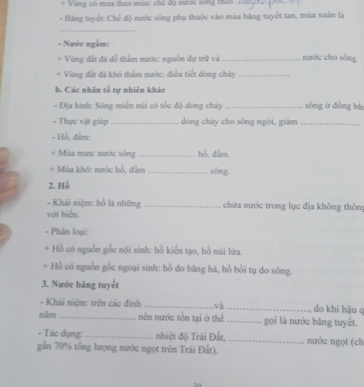 + Vùng có mừa theo mùa: chế độ nước sông theo_ 
- Băng tuyết: Chế độ nước sông phụ thuộc vào mùa băng tuyết tan, mùa xuân là 
_ 
- Nước ngầm: 
+ Vùng đất đá dễ thấm nước: nguồn dự trữ và_ nước cho sông. 
+ Vùng đất đá khó thấm nước: điều tiết dòng chảy_ 
b. Các nhân tố tự nhiên khác 
- Địa hình: Sông miền núi có tốc độ dòng chảy _sōng ở đồng bǎn 
- Thực vật giúp_ dòng cháy cho sông ngòi, giám_ 
- Hồ, đầm: 
+ Mùa mưa: nước sông _hồ, đầm. 
+ Mùa khô: nước hồ, đầm _sông. 
2. Hồ 
- Khái niệm: hồ là những _chứa nước trong lục địa không thôn 
với biển. 
- Phân loại: 
+ Hồ có nguồn gốc nội sinh: hồ kiến tạo, hồ núi lửa. 
+ Hồ có nguồn gốc ngoại sinh: hồ do băng hà, hồ bồi tụ do sông. 
3. Nước băng tuyết 
- Khái niệm: trên các đinh _và _do khí hậu q 
năm_ nên nước tồn tại ở thể _gọi là nước băng tuyết. 
- Tác dụng: _nhiệt độ Trái Đất, _nước ngọt (ch 
gần 70% tổng lượng nước ngọt trên Trái Đất). 
a