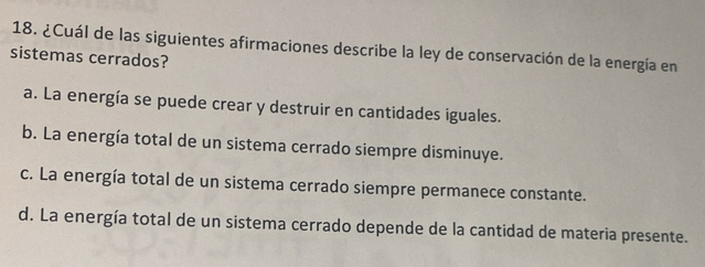 ¿Cuál de las siguientes afirmaciones describe la ley de conservación de la energía en
sistemas cerrados?
a. La energía se puede crear y destruir en cantidades iguales.
b. La energía total de un sistema cerrado siempre disminuye.
c. La energía total de un sistema cerrado siempre permanece constante.
d. La energía total de un sistema cerrado depende de la cantidad de materia presente.