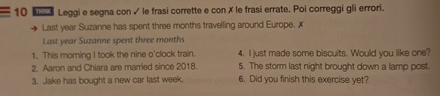 Leggi e segna con ✓ le frasi corrette e con X le frasi errate. Poi correggi gli errori. 
Last year Suzanne has spent three months travelling around Europe. ✗ 
Last year Suzanne spent three months
1. This morning I took the nine o'clock train. 4. I just made some biscuits. Would you like one? 
2. Aaron and Chiara are married since 2018. 5. The storm last night brought down a lamp post. 
3. Jake has bought a new car last week. 6. Did you finish this exercise yet?