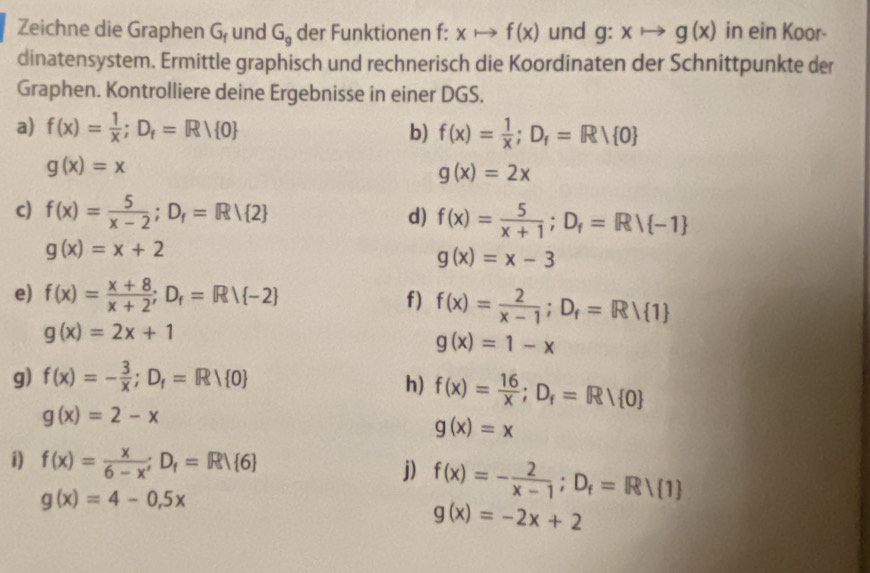 Zeichne die Graphen G_f und G_g der Funktionen f: xto f(x) und g:xto g(x) in ein Koor- 
dinatensystem. Ermittle graphisch und rechnerisch die Koordinaten der Schnittpunkte der 
Graphen. Kontrolliere deine Ergebnisse in einer DGS. 
a) f(x)= 1/x ;D_f=Rvee  0 b) f(x)= 1/x ; D_f=Rvee  0
g(x)=x
g(x)=2x
c) f(x)= 5/x-2 ; D_r=R/ 2 d) f(x)= 5/x+1 ; D_f=R/ -1
g(x)=x+2
g(x)=x-3
e) f(x)= (x+8)/x+2 ; D_f=Rvee  -2 f) f(x)= 2/x-1 ; D_f=Rvee  1
g(x)=2x+1
g(x)=1-x
g) f(x)=- 3/x ; D_f=Rvee  0
h) f(x)= 16/x ; D_f=Rvee  0
g(x)=2-x
g(x)=x
i) f(x)= x/6-x ;D_f=R∪  6 j) f(x)=- 2/x-1 ; D_f=R/ 1
g(x)=4-0.5x
g(x)=-2x+2