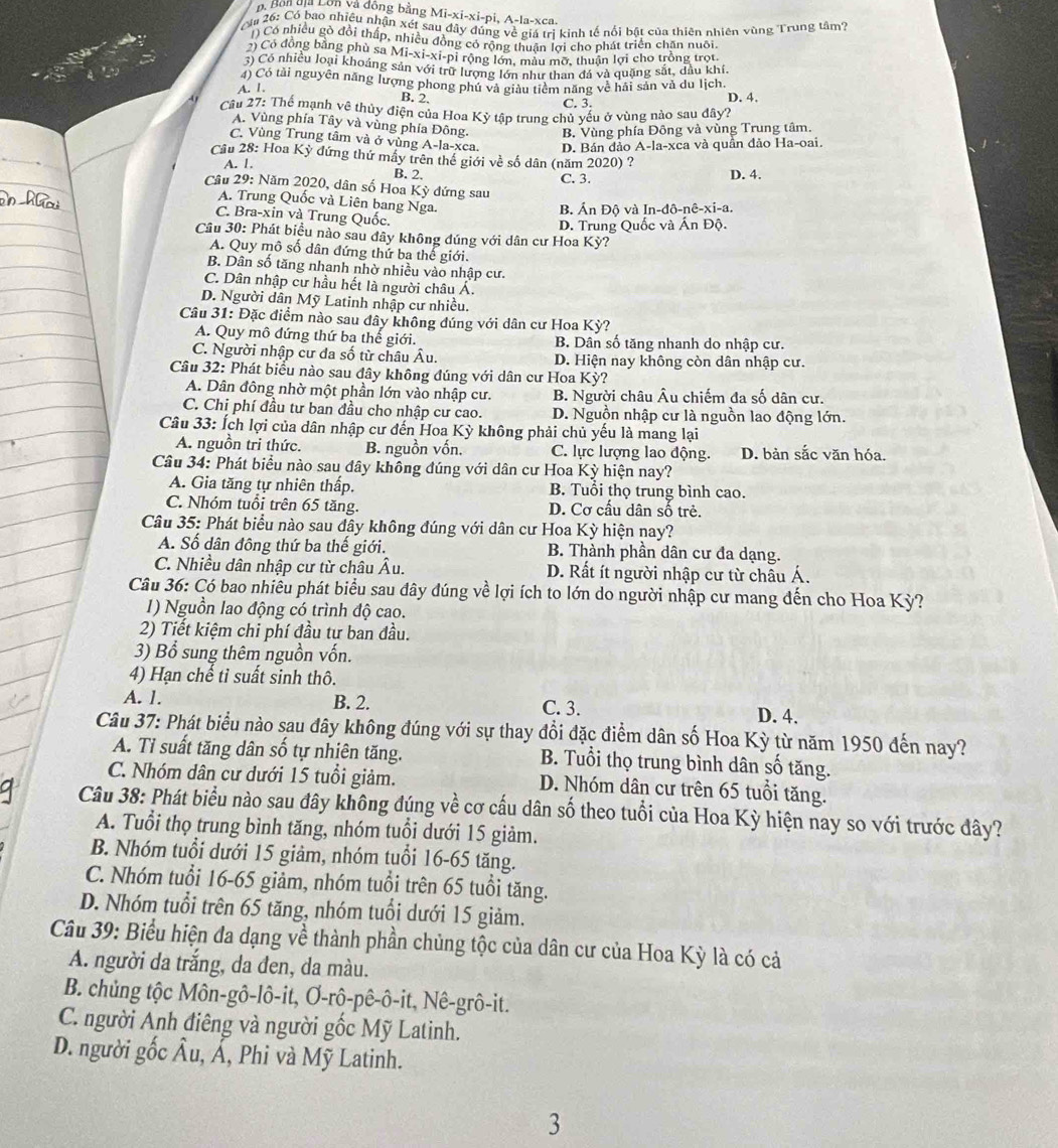 Bn địa Lồn và động bằng Mi-xi-xi-pi, A-la-xca.
a 26: Có bao nhiều nhận xét sau đây đúng về giá trị kinh tế nổi bật của thiên nhiên vùng Trung tâm?
) Có nhiều gò đổi thấp, nhiều đòng có rộng thuận lợi cho phát triển chăn nuôi.
2) Có động bằng phù sa Mi-xi-xi-pỉ rộng lớn, màu mỡ, thuận lợi cho trồng trot.
3) Có nhiều loại khoáng sản với trữ lượng lớn như than đá và quặng sắt, dầu khí.
4) Có tài nguyên năng lượng phong phú và giàu tiềm năng về hải sản và du lịch.
A. 1. B. 2. C. 3. D. 4.
Câu 27: Thể mạnh về thủy điện của Hoa Kỳ tập trung chủ yếu ở vùng nào sau dây?
A. Vùng phía Tây và vùng phía Đông. B. Vùng phía Đông và vùng Trung tâm.
C. Vùng Trung tâm và ở vùng A-la-xca. D. Bán đảo A-la-xca và quần đảo Ha-oai.
Cầu 28: Hoa Kỳ đứng thứ mây trên thế giới về số dân (năm 2020) ?
A. 1. D. 4.
B. 2.
C. 3.
Câu 29: Năm 2020, dân số Hoa Kỳ đứng sau
A. Trung Quốc và Liên bang Nga.
B. Ấn Độ và In-đô-nê-xi-a.
C. Bra-xin và Trung Quốc.
Câu 30: Phát biểu nào sau đây không đúng với dân cư Hoa Kỳ? D. Trung Quốc và Ấn Độ.
A. Quy mô số dân đứng thứ ba thế giới.
B. Dân số tăng nhanh nhờ nhiều vào nhập cư.
C. Dân nhập cư hầu hết là người châu Á.
D. Người dân Mỹ Latinh nhập cư nhiều.
Câu 31: Đặc điểm nào sau đây không đúng với dân cư Hoa Kỳ?
A. Quy mô đứng thứ ba thể giới. B. Dân số tăng nhanh do nhập cư.
C. Người nhập cư đa số từ châu Âu. D. Hiện nay không còn dân nhập cư.
Câu 32: Phát biểu nào sau đây không đúng với dân cư Hoa Kỳ?
A. Dân đông nhờ một phần lớn vào nhập cư. B. Người châu Âu chiếm đa số dân cư.
C. Chỉ phí đầu tư ban đầu cho nhập cư cao. D. Nguồn nhập cư là nguồn lao động lớn.
Câu 33: Ích lợi của dân nhập cư đến Hoa Kỳ không phải chủ yếu là mang lại
A. nguồn tri thức. B. nguồn vốn. C. lực lượng lao động. D. bản sắc văn hóa.
Câu 34: Phát biểu nào sau đây không đúng với dân cư Hoa Kỳ hiện nay?
A. Gia tăng tự nhiên thấp. B. Tuổi thọ trung bình cao.
C. Nhóm tuổi trên 65 tăng. D. Cơ cấu dân số trẻ.
Câu 35: Phát biểu nào sau đây không đúng với dân cư Hoa Kỳ hiện nay?
A. Số dân đông thứ ba thế giới. B. Thành phần dân cư đa dạng.
C. Nhiều dân nhập cư từ châu Âu. D. Rất ít người nhập cư từ châu Á.
Câu 36: Có bao nhiều phát biểu sau đây đúng về lợi ích to lớn do người nhập cư mang đến cho Hoa Kỳ?
1) Nguồn lao động có trình độ cao.
2) Tiết kiệm chi phí đầu tư ban đầu.
3) Bổ sung thêm nguồn vốn.
4) Hạn chế tỉ suất sinh thô.
A. 1. B. 2. C. 3. D. 4.
Câu 37: Phát biểu nào sau đây không đúng với sự thay đổi đặc điểm dân số Hoa Kỳ từ năm 1950 đến nay?
A. Tỉ suất tăng dân số tự nhiên tăng. B. Tuổi thọ trung bình dân số tăng.
C. Nhóm dân cư dưới 15 tuổi giảm. D. Nhóm dân cư trên 65 tuổi tăng.
Câu 38: Phát biểu nào sau đây không đúng về cơ cấu dân số theo tuổi của Hoa Kỳ hiện nay so với trước đây?
A. Tuổi thọ trung bình tăng, nhóm tuổi dưới 15 giảm.
B. Nhóm tuổi dưới 15 giâm, nhóm tuổi 16-65 tăng.
C. Nhóm tuổi 16-65 giảm, nhóm tuổi trên 65 tuổi tăng.
D. Nhóm tuổi trên 65 tăng, nhóm tuổi dưới 15 giảm.
Câu 39: Biểu hiện đa dạng về thành phần chủng tộc của dân cư của Hoa Kỳ là có cả
A. người da trắng, da đen, da màu.
B. chủng tộc Môn-gô-lô-it, Ơ-rô-pê-ô-it, Nê-grô-it.
C. người Anh điêng và người gốc Mỹ Latinh.
D. người gốc Âu, Á, Phi và Mỹ Latinh.
3