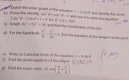 ar Sketch the polar graph of the equation r=2cos θ and identify the curve. 
b) Prove the identity sin^2θ +cos^2θ =1 and use it to solve the equation
2sin^2θ -3sin θ +1=0 for 0°≤ θ ≤ 360°. 
c) Graph 4x^2+9y^2=36 and find the coordinates of the foci 
d) For the hyperbola  x^2/9 - y^2/16 =1 , find the equation of the tangent at the point 
e) Write in Cartesian form of the equation r=4sin θ
f) Find the polar equation of the ellipse x^2+9y^2=9
g) Find the exact value of tan ( π /6 + π /4 )