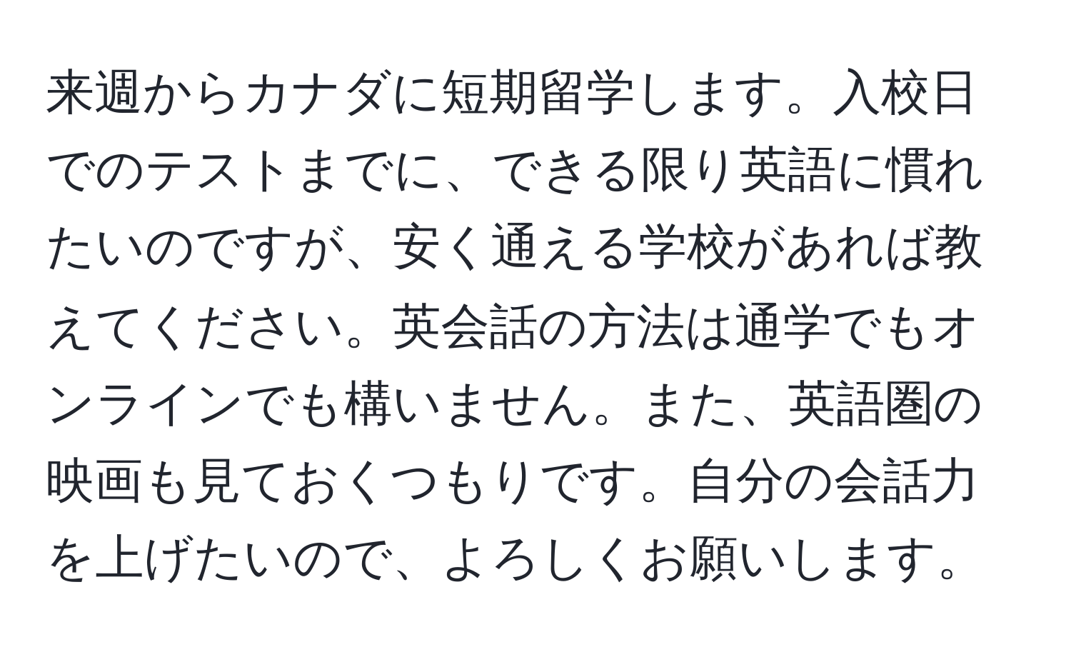 来週からカナダに短期留学します。入校日でのテストまでに、できる限り英語に慣れたいのですが、安く通える学校があれば教えてください。英会話の方法は通学でもオンラインでも構いません。また、英語圏の映画も見ておくつもりです。自分の会話力を上げたいので、よろしくお願いします。