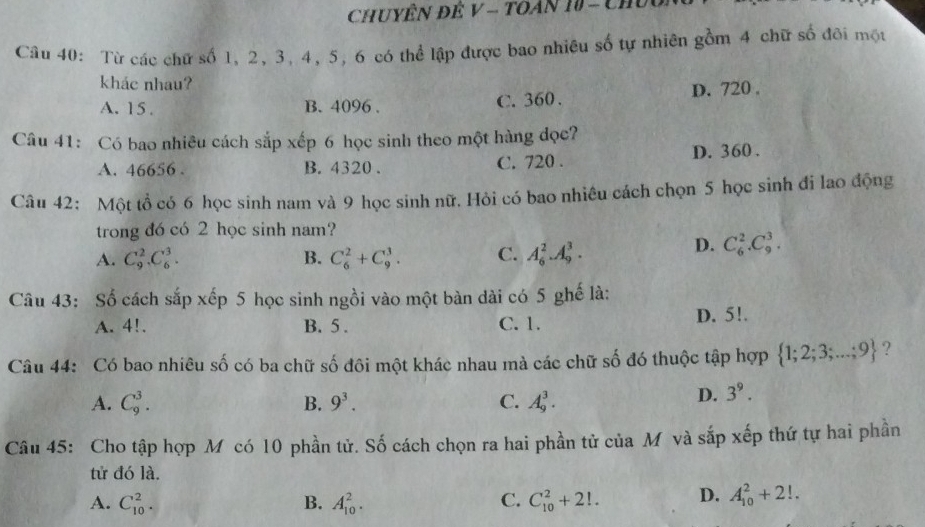 ChuyÊN Đẻ V - TOán 10 - Chúu,
Câu 40: Từ các chứ số 1, 2, 3, 4, 5, 6 có thể lập được bao nhiêu số tự nhiên gồm 4 chữ số đôi một
khác nhau?
A. 15. B. 4096. C. 360. D. 720.
Câu 41: Có bao nhiêu cách sắp xếp 6 học sinh theo một hàng đọc?
A. 46656. B. 4320. C. 720. D. 360.
Câu 42: Một tổ có 6 học sinh nam và 9 học sinh nữ. Hỏi có bao nhiêu cách chọn 5 học sinh đi lao động
trong đó có 2 học sinh nam?
A. C_9^(2.C_6^3. B. C_6^2+C_9^3. C. A_6^2. A_9^3.
D. C_6^2.C_9^3. 
Câu 43: Số cách sắp xếp 5 học sinh ngồi vào một bàn dài có 5 ghế là:
A. 4!. B. 5. C. 1. D. 5!.
Câu 44: Có bao nhiêu số có ba chữ số đôi một khác nhau mà các chữ số đó thuộc tập hợp  1;2;3;...;9) ?
A. C_9^(3. B. 9^3). C. A_9^(3.
D. 3^9). 
Câu 45: Cho tập hợp Mỹ có 10 phần tử. Số cách chọn ra hai phần tử của M và sắp xếp thứ tự hai phần
tử đó là.
A. C_(10)^2. B. A_(10)^2. C. C_(10)^2+2!. D. A_(10)^2+2!.