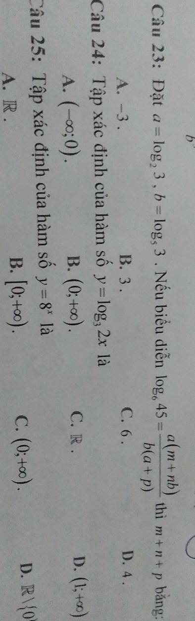 Đặt a=log _23, b=log _53. Nếu biểu diễn log _645= (a(m+nb))/b(a+p)  thì m+n+p bǎng:
A. -3. B. 3. C. 6. D. 4.
Câu 24: Tập xác định của hàm số y=log _32x là
B. C. R.
A. (-∈fty ;0). (0;+∈fty ). D. (1;+∈fty )
Câu 25: Tập xác định của hàm số y=8^x là
A. R.
B. [0;+∈fty ).
D.
C. (0;+∈fty ). R/ 0