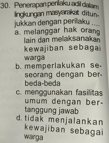 Penerapan perilaku adil dalam
lingkungan masyarakat ditun
jukkan dengan perilaku ....
a. melanggar hak orang
lain dan melaksanakan
kewajiban sebagai
warga
b. memperlakukan se-
seorang dengan ber-
beda-beda
c. menggunakan fasilitas
umum dengan ber-
tanggung jawab
d. tidak menjalankan
kewajiban sebagai
warga