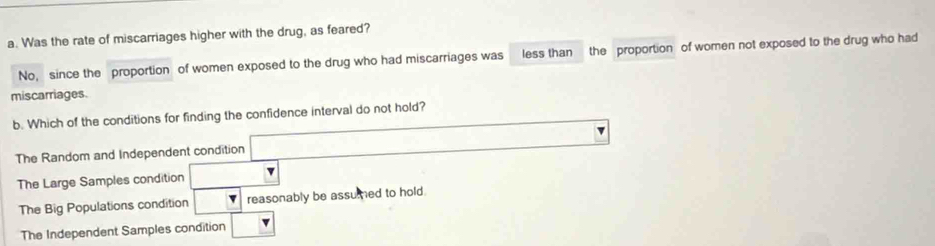 Was the rate of miscarriages higher with the drug, as feared?
No, since the proportion of women exposed to the drug who had miscarriages was less than the proportion of women not exposed to the drug who had
miscarriages.
b. Which of the conditions for finding the confidence interval do not hold?
The Random and Independent condition
The Large Samples condition
The Big Populations condition reasonably be assumed to hold.
The Independent Samples condition