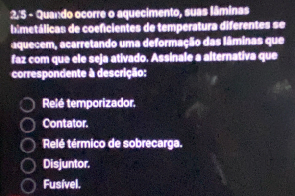 2'5 - Quando ocorre o aquecimento, suas lâminas
bimetálicas de coeficientes de temperatura diferentes se
aquecem, acarretando uma deformação das lâminas que
faz com que ele seja ativado. Assinale a alternativa que
correspondente à descrição:
Relé temporizador.
Contator.
Relé térmico de sobrecarga.
Disjuntor.
Fusível.