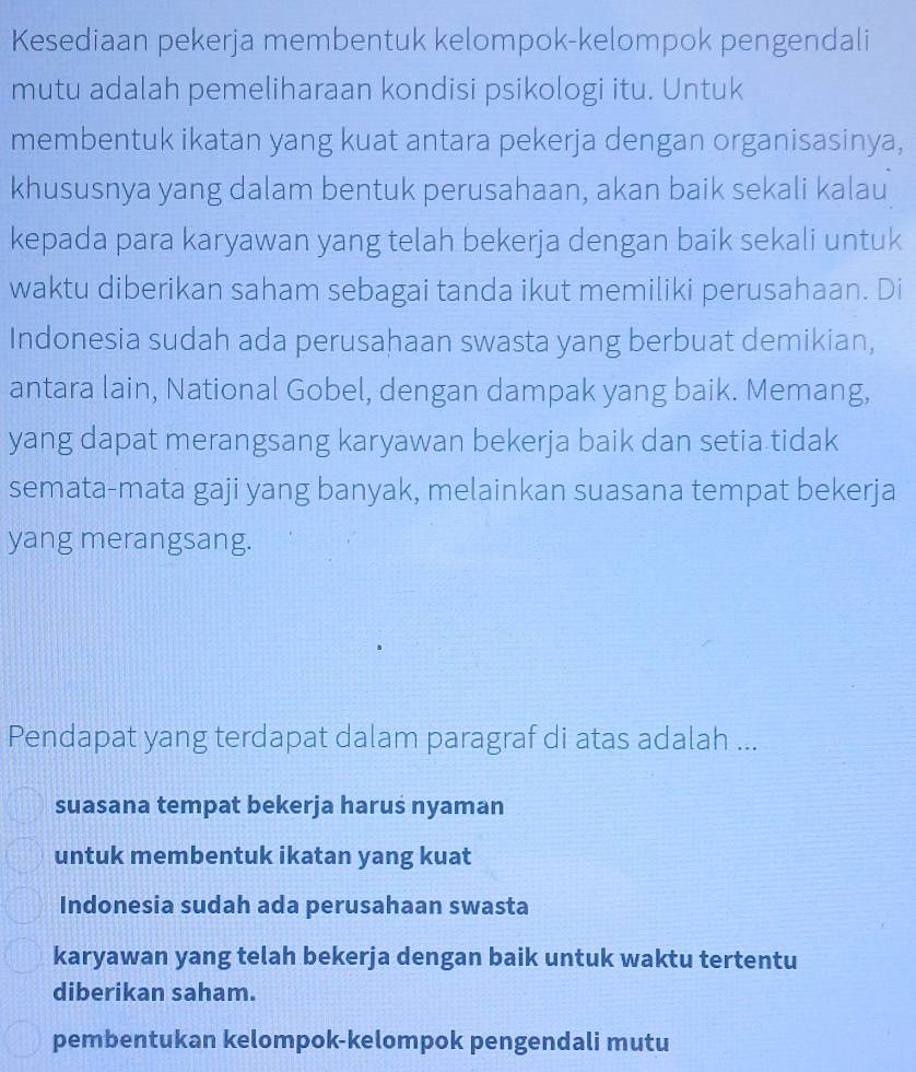 Kesediaan pekerja membentuk kelompok-kelompok pengendali
mutu adalah pemeliharaan kondisi psikologi itu. Untuk
membentuk ikatan yang kuat antara pekerja dengan organisasinya,
khususnya yang dalam bentuk perusahaan, akan baik sekali kalau
kepada para karyawan yang telah bekerja dengan baik sekali untuk
waktu diberikan saham sebagai tanda ikut memiliki perusahaan. Di
Indonesia sudah ada perusahaan swasta yang berbuat demikian,
antara lain, National Gobel, dengan dampak yang baik. Memang,
yang dapat merangsang karyawan bekerja baik dan setia tidak
semata-mata gaji yang banyak, melainkan suasana tempat bekerja
yang merangsang.
Pendapat yang terdapat dalam paragraf di atas adalah ...
suasana tempat bekerja harus nyaman
untuk membentuk ikatan yang kuat
Indonesia sudah ada perusahaan swasta
karyawan yang telah bekerja dengan baik untuk waktu tertentu
diberikan saham.
pembentukan kelompok-kelompok pengendali mutu