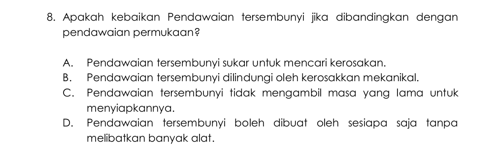 Apakah kebaikan Pendawaian tersembunyi jika dibandingkan dengan
pendawaian permukaan?
A. Pendawaian tersembunyi sukar untuk mencari kerosakan.
B. Pendawaian tersembunyi dilindungi oleh kerosakkan mekanikal.
C. Pendawaian tersembunyi tidak mengambil masa yang lama untuk
menyiapkannya.
D. Pendawaian tersembunyi boleh dibuat oleh sesiapa saja tanpa
melibatkan banyak alat.