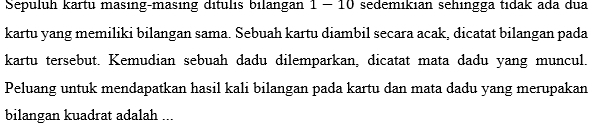 Sepuluh kartu masıng-masing dítulıs bilangan 1 - 10 sedemıkıan sehingga tıdak ada dua 
kartu yang memiliki bilangan sama. Sebuah kartu diambil secara acak, dicatat bilangan pada 
kartu tersebut. Kemudian sebuah dadu dilemparkan, dicatat mata dadu yang muncul. 
Peluang untuk mendapatkan hasil kali bilangan pada kartu dan mata dadu yang merupakan 
bilangan kuadrat adalah ...