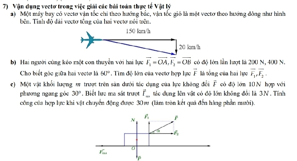 Vận dụng vectơ trong việc giải các bài toán thực tế Vật lý
a) Một máy bay có vectơ vận tốc chỉ theo hướng bắc, vận tốc gió là một vectơ theo hướng dông như hình
bên. Tính độ dài vectơ tồng của hai vectơ nói trên.
b) Hai người cùng kéo một con thuyền với hai lực vector F_1=vector OA,vector F_2=vector OB có độ lớn lần lượt là 200 N, 400 N.
Cho biết góc giữa hai vectơ là 60°.  Tìm độ lớn của vectơ hợp lực vector F là tổng của hai lực overline F_1,overline F_2.
c) Một vật khối lượng m trượt trên sản dưới tác dụng của lực không đổi vector F có độ lớn 10N hợp với
phương ngang góc 30°. Biết lực ma sát trượt vector I_ms tác dụng lên vật có độ lớn không đổi là 3N. Tính
công của hợp lực khi vật chuyển động được 30m (làm tròn kết quả đến hàng phần mười).