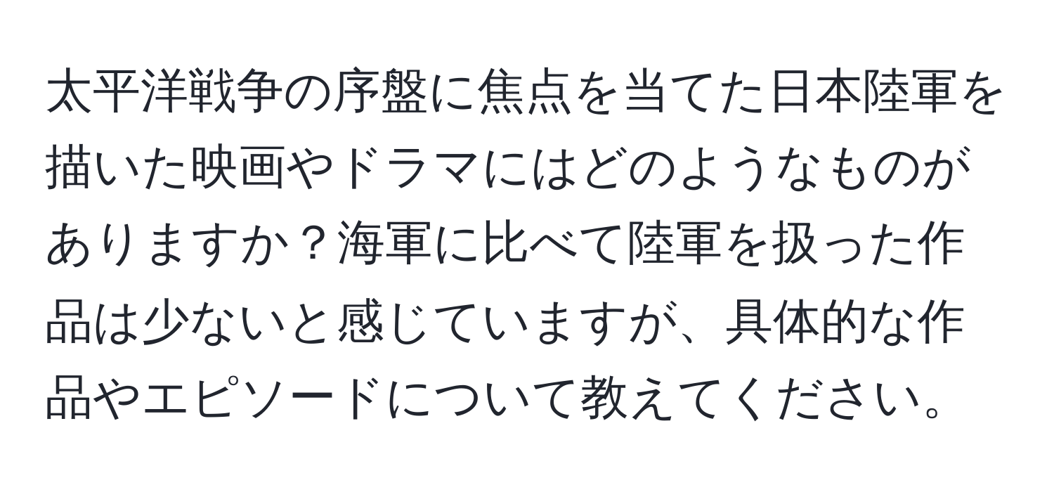 太平洋戦争の序盤に焦点を当てた日本陸軍を描いた映画やドラマにはどのようなものがありますか？海軍に比べて陸軍を扱った作品は少ないと感じていますが、具体的な作品やエピソードについて教えてください。