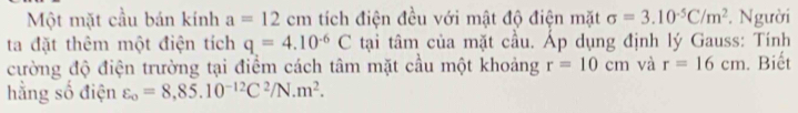Một mặt cầu bán kính a=12cm tích điện đều với mật độ điện mặt sigma =3.10^(-5)C/m^2. Người 
ta đặt thêm một điện tích q=4.10^(-6)C tại tâm của mặt cầu. Áp dụng định lý Gauss: Tính 
cường độ điện trường tại điểm cách tâm mặt cầu một khoảng r=10cm và r=16cm. Biết 
hằng số điện varepsilon _o=8,85.10^(-12)C^2/N.m^2.