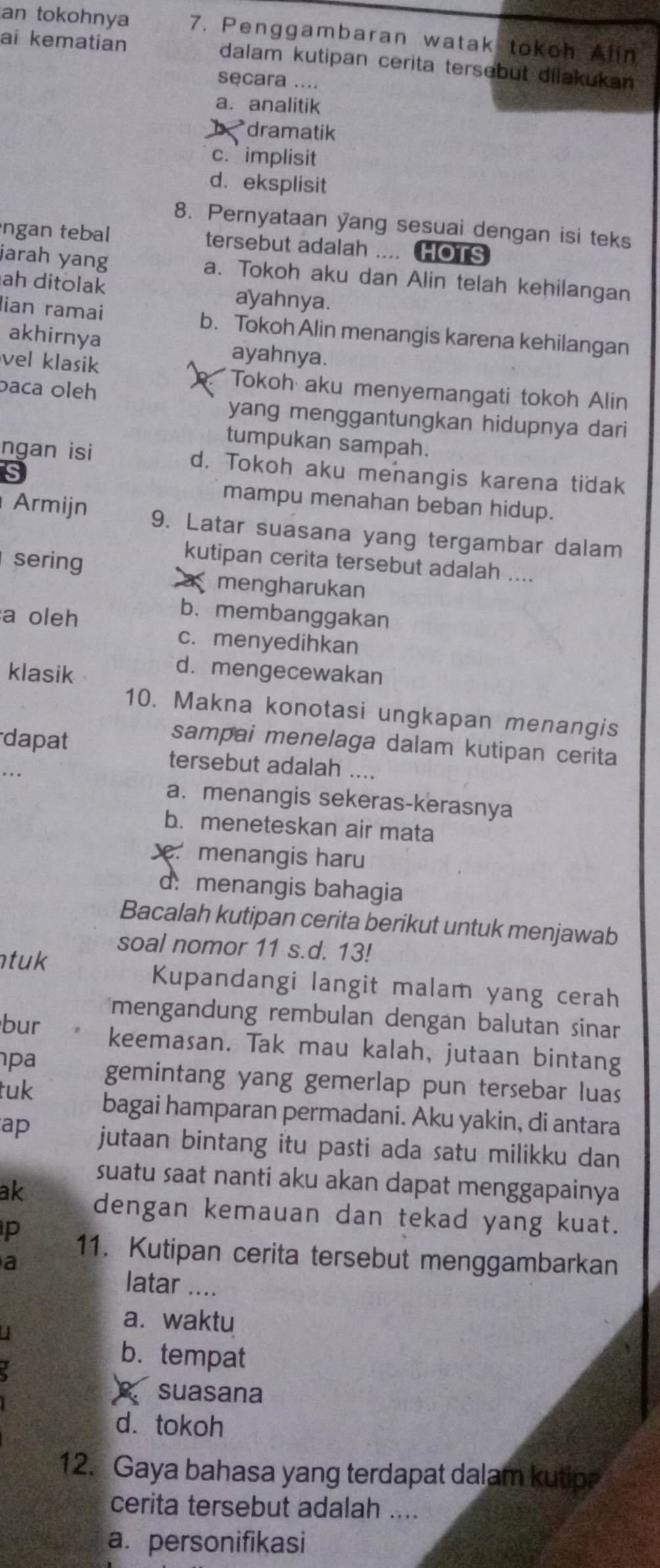 an tokohnya 7. Penggambaran watak tokoh Alin
ai kematian dalam kutipan cerita tersebut dilakukan
secara ....
a. analitik
dramatik
c. implisit
d. eksplisit
8. Pernyataan yang sesuai dengan isi teks
ngan tebal tersebut adalah .... HOTS
jarah yang a. Tokoh aku dan Alin telah kehilangan
ah ditolak ayahnya.
lian ramai b. Tokoh Alin menangis karena kehilangan
akhirnya ayahnya.
vel klasik
baca oleh
Tokoh aku menyemangati tokoh Alin
yang menggantungkan hidupnya dari
tumpukan sampah.
ngan isi d. Tokoh aku menangis karena tidak
mampu menahan beban hidup.
Armijn 9. Latar suasana yang tergambar dalam
sering
kutipan cerita tersebut adalah ....
a mengharukan
a oleh
b. membanggakan
c. menyedihkan
klasik
d. mengecewakan
10. Makna konotasi ungkapan menangis
dapat
sampai menelaga dalam kutipan cerita
tersebut adalah ....
a. menangis sekeras-kerasnya
b. meneteskan air mata
menangis haru
d.menangis bahagia
Bacalah kutipan cerita berikut untuk menjawab
soal nomor 11 s.d. 13!
tuk
Kupandangi langit malam yang cerah
mengandung rembulan dengan balutan sinar
bur keemasan. Tak mau kalah, jutaan bintang
pa gemintang yang gemerlap pun tersebar luas
tuk bagai hamparan permadani. Aku yakin, di antara
ap jutaan bintang itu pasti ada satu milikku dan
suatu saat nanti aku akan dapat menggapainya
ak dengan kemauan dan tekad yang kuat.
p 11. Kutipan cerita tersebut menggambarkan
a
latar ....
a.  waktu
b. tempat
suasana
d.tokoh
12. Gaya bahasa yang terdapat dalam kutip?
cerita tersebut adalah ....
a. personifikasi