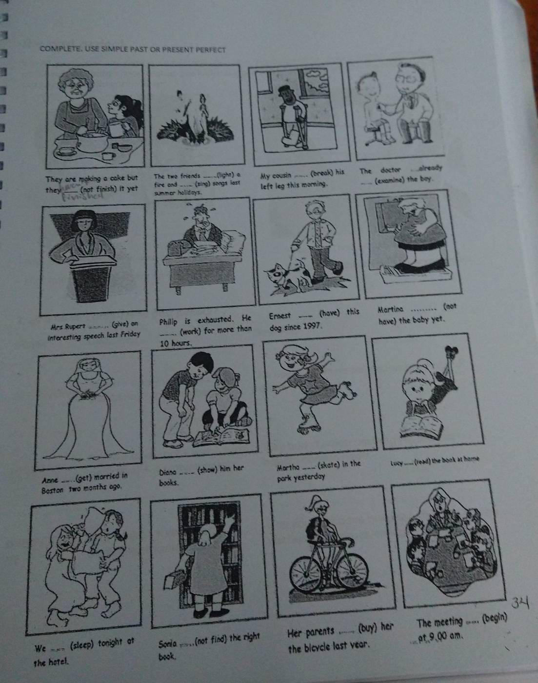 COMPLETE. USE SIMPLE PAST OR PRESENT PERFECT 
They are making a cake but The two friends __._(light) a My cousin ___. (break) his The doctor mealready 
fire and ____ (sing) songs last left leg this morning. (examine) the boy. 
they_ (not finish) it yet summer holidays. 
Mrs Rupert== . (give) on Philip is exhausted. He Ernest _(have) this Martina 
_(001 
Interesting speech last Friday _. (work) for more than dog since 1997. have) the boby yet. 
Anne __ (get) married in Diana _ (show) him her Martha_ (skate) in the Lucy _____ (read) the book at home . 
Boston two months ago. books. pork yesterday 
We ___ (sleep) tonight at Sonla (not find) the right Her parents_ (buy) her The meeting ___. (begin) 
she hotcl. book. _the bicycle last year. _pt,9,00 am.