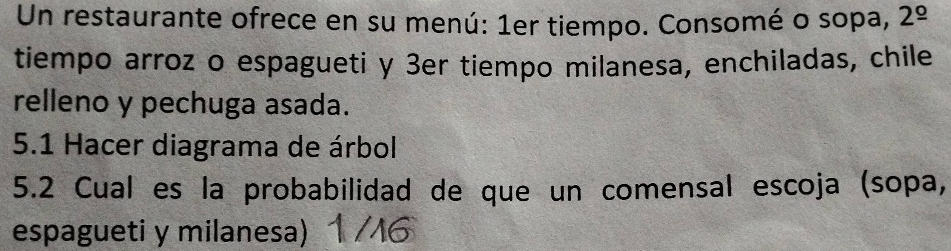 Un restaurante ofrece en su menú: 1er tiempo. Consomé o sopa, 2^(_ circ)
tiempo arroz o espagueti y 3er tiempo milanesa, enchiladas, chile 
relleno y pechuga asada. 
5.1 Hacer diagrama de árbol 
5.2 Cual es la probabilidad de que un comensal escoja (sopa, 
espagueti y milanesa)