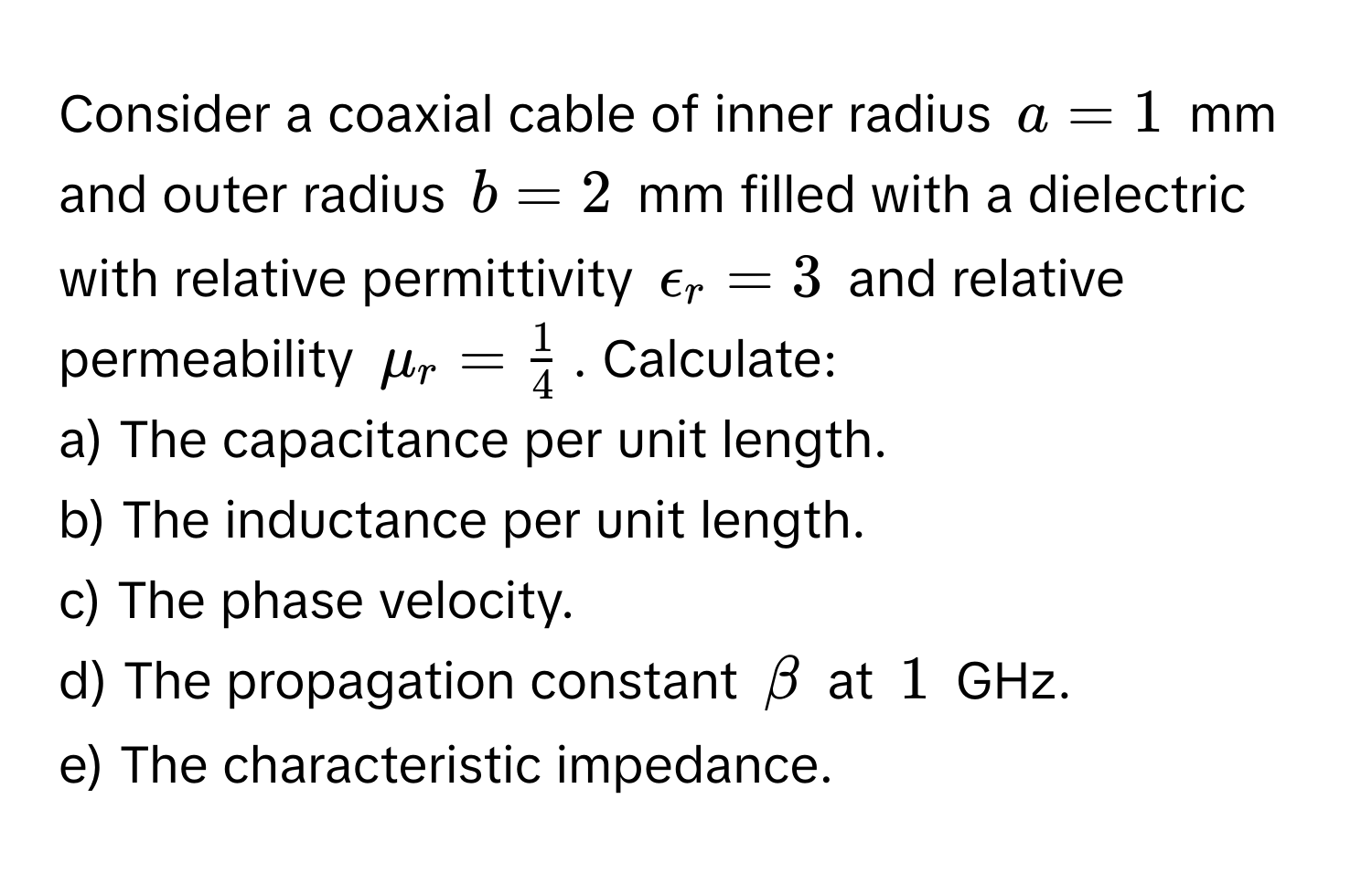 Consider a coaxial cable of inner radius $a = 1$ mm and outer radius $b = 2$ mm filled with a dielectric with relative permittivity $epsilon_r = 3$ and relative permeability $mu_r =  1/4 $. Calculate:
a) The capacitance per unit length.
b) The inductance per unit length.
c) The phase velocity.
d) The propagation constant $beta$ at $1$ GHz.
e) The characteristic impedance.