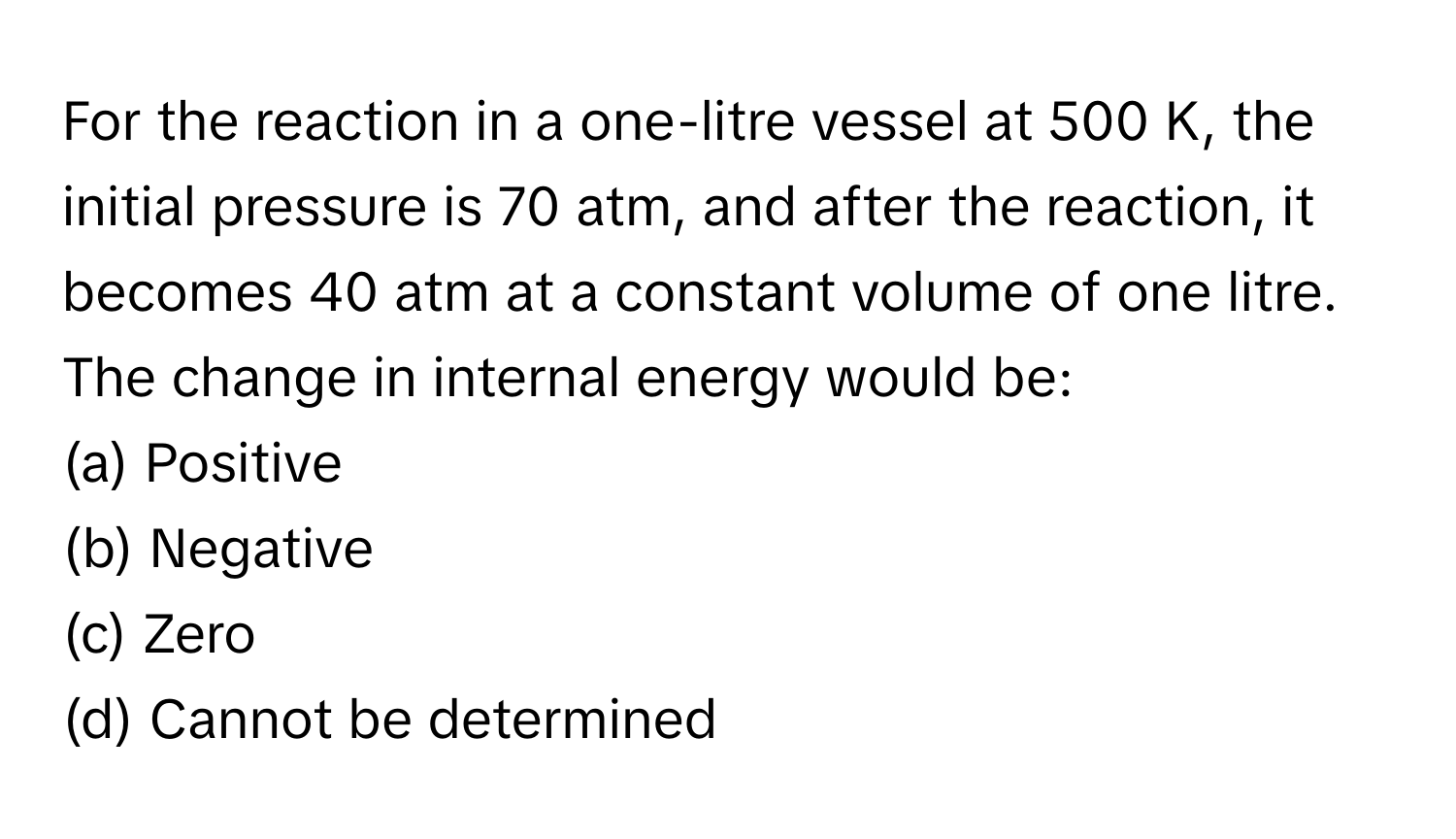 For the reaction in a one-litre vessel at 500 K, the initial pressure is 70 atm, and after the reaction, it becomes 40 atm at a constant volume of one litre. The change in internal energy would be:

(a) Positive
(b) Negative
(c) Zero
(d) Cannot be determined