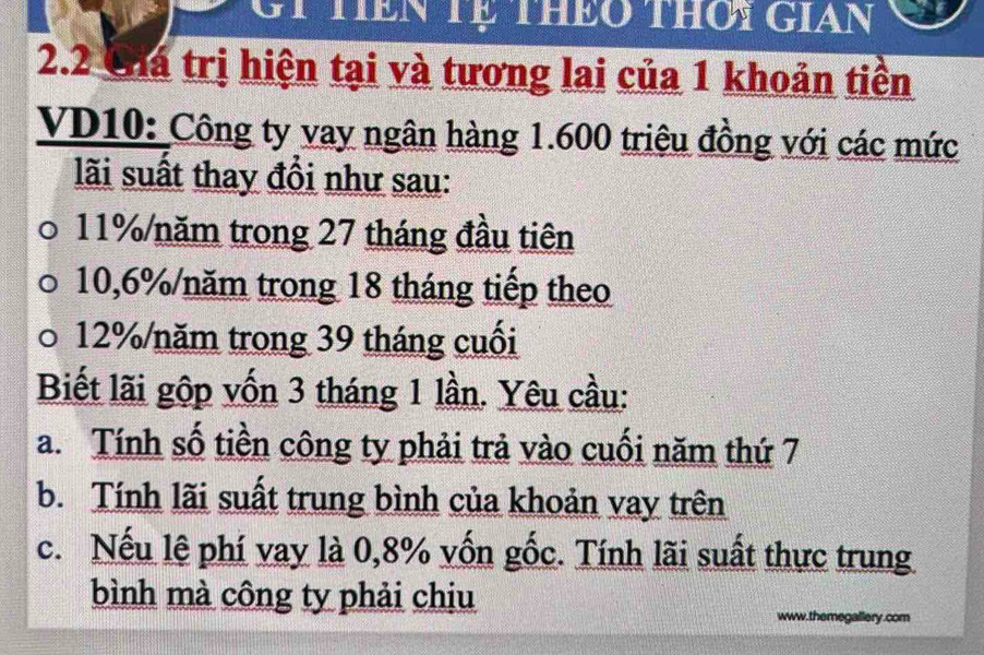 G1 tiên Tệ theo thơi gian 
2.2 Chá trị hiện tại và tương lai của 1 khoản tiền 
VD10: Công ty vay ngân hàng 1.600 triệu đồng với các mức 
lãi suất thay đồi như sau:
11% /năm trong 27 tháng đầu tiên
10,6% /năm trong 18 tháng tiếp theo
12% /năm trong 39 tháng cuối 
Biết lãi gộp vốn 3 tháng 1 lần. Yêu cầu: 
a. Tính số tiền công ty phải trả vào cuối năm thứ 7
b. Tính lãi suất trung bình của khoản vay trên 
c. Nếu lệ phí vay là 0,8% vốn gốc. Tính lãi suất thực trung 
bình mà công ty phải chiu 
www.themegallery.com