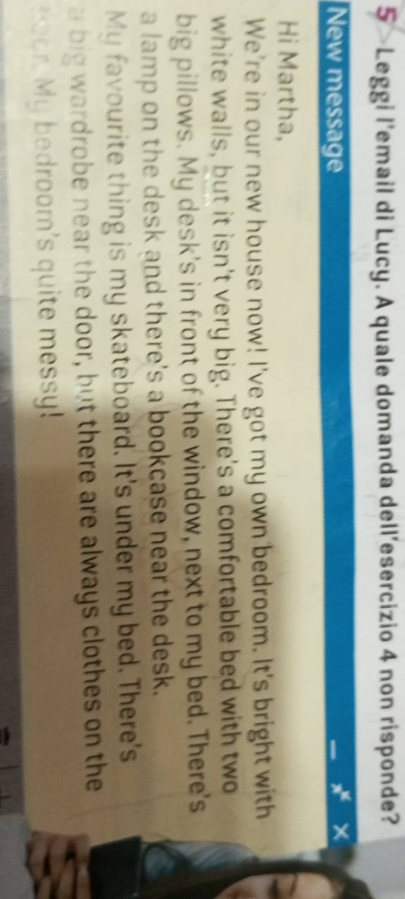 Leggi l’email di Lucy. A quale domanda dell’esercizio 4 non risponde? 
New message
x^x
Hi Martha, 
We're in our new house now! I've got my own bedroom. It's bright with 
white walls, but it isn't very big. There's a comfortable bed with two 
big pillows. My desk's in front of the window, next to my bed. There's 
a lamp on the desk and there's a bookcase near the desk. 
My favourite thing is my skateboard. It's under my bed. There's 
a big wardrobe near the door, but there are always clothes on the 
Hoor. My bedroom's quite messy!
