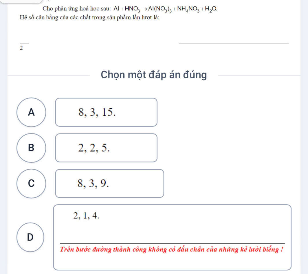 Cho phản ứng hoá học sau: Al+HNO_3to Al(NO_3)_3+NH_4NO_3+H_2O. 
Hệ số cân bằng của các chất trong sản phẩm lần lượt là:
_
2
Chọn một đáp án đúng
_
A 8, 3, 15.
B 2, 2, 5.
C 8, 3, 9.
2, 1, 4.
D
_
Trên bước đường thành công không có dấu chân của những kẻ lười biếng !