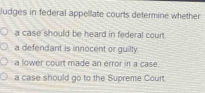 Judges in federal appellate courts determine whether
a case should be heard in federal coun
a defendant is innocent or guilty
a lower court made an érror in a case.
a case should go to the Supreme Court