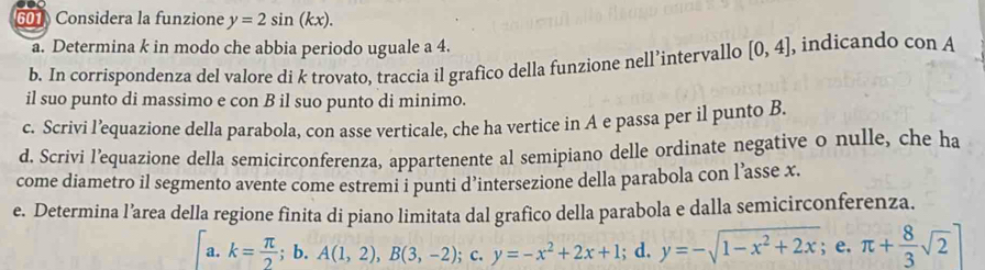 Considera la funzione y=2sin (kx). 
a. Determina k in modo che abbia periodo uguale a 4.
b. In corrispondenza del valore di k trovato, traccia il grafico della funzione nell’intervallo [0,4] , indicando con A
il suo punto di massimo e con B il suo punto di minimo.
c. Scrivi l’equazione della parabola, con asse verticale, che ha vertice in A e passa per il punto B.
d. Scrivi l’equazione della semicirconferenza, appartenente al semipiano delle ordinate negative o nulle, che ha
come diametro il segmento avente come estremi i punti d’intersezione della parabola con l’asse x.
e. Determina l’area della regione fìnita di piano limitata dal grafico della parabola e dalla semicirconferenza.
a. k= π /2 ;b.A(1,2), B(3,-2); c. y=-x^2+2x+1; d. y=-sqrt(1-x^2+2x); e. π + 8/3 sqrt(2)]