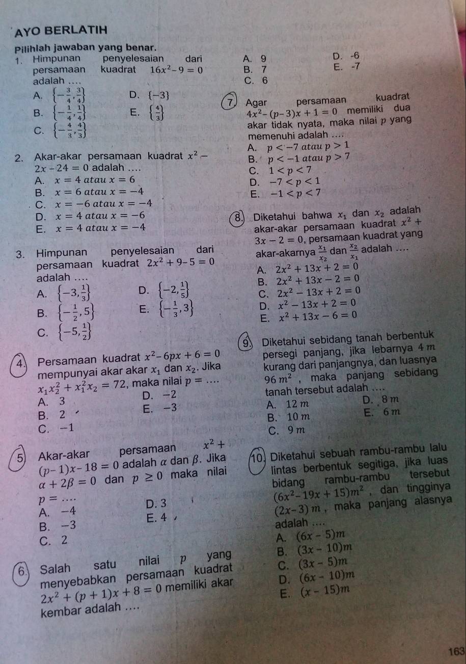 AYO BERLATIH
Pilihlah jawaban yang benar.
1. Himpunan penyelesaian dari A. 9 D. -6
persamaan kuadrat 16x^2-9=0 B. 7 E. -7
adalah .... C. 6
A.  - 3/4 , 3/4  D.  -3 kuadrat
7 Agar
B.  - 1/4 , 1/4  E.   4/3  persamaan
4x^2-(p-3)x+1=0 memiliki dua
C.  - 4/3 , 4/3 
akar tidak nyata, maka nilai p yang
memenuhi adalah ....
A. p atau p>1
2. Akar-akar persamaan kuadrat x^2- B. p atau p>7
2x-24=0 adalah_
C. 1
A. x=4 atau x=6
D. -7
B. x=6 atau x=-4
E. -1
C. x=-6 atau x=-4
D. x=4 atau x=-6 x_1 dan x_2 adalah
8. Diketahui bahwa
E. x=4 atau x=-4 akar-akar persamaan kuadrat x^2+
3x-2=0 , persamaan kuadrat yang
3. Himpunan penyelesaian dari akar-akarnya frac x_1x_2 dan frac x_2x_1 adalah ....
persamaan kuadrat 2x^2+9-5=0
A. 2x^2+13x+2=0
adalah ....
B. 2x^2+13x-2=0
A.  -3, 1/3  D.  -2, 1/5  2x^2-13x+2=0
C.
B.  - 1/2 ,5 E.  - 1/3 ,3 D. x^2-13x+2=0
E. x^2+13x-6=0
C.  -5, 1/2 
9 Diketahui sebidang tanah berbentuk
4. Persamaan kuadrat x^2-6px+6=0 persegi panjang, jika lebarnya 4m
mempunyai akar akar x_1 dan x_2. Jika kurang dari panjangnya, dan luasnya
x_1x_2^(2+x_1^2x_2)=72 , maka nilai p=... 96m^2 , maka panjang sebidang
A. 3 D. -2 tanah tersebut adalah .....
B. 2 E. -3 A. 12 m D. 8 m
C. -1 B. 10 m E. 6 m
C. 9 m
5 Akar-akar persamaan x^2+
(p-1)x-18=0 adalah α dan β. Jika 10. Diketahui sebuah rambu-rambu lalu
alpha +2beta =0 dan p≥ 0 maka nilai lintas berbentuk segitiga, jika luas
p=... bidang rambu-rambu tersebut
(6x^2-19x+15)m^2 , dan tingginya
A. -4 D. 3
(2x-3)m
B. -3 E. 4 , , maka panjang alasnya
adalah ....
C. 2 A. (6x-5)m
6 Salah satu nilai p yang B. (3x-10)m
menyebabkan persamaan kuadrat C. (3x-5)m
E. (x-15)m
kembar adalah .... 2x^2+(p+1)x+8=0 memiliki akar D. (6x-10)m
163