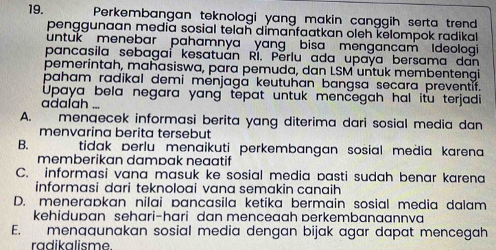 Perkembangan teknologi yang makin canggih serta trend
penggunaan media sosial telah dimanfaatkan oleh kelompok radikal 
untuk menebar pahamnya yang bisa mengancam Ideologi
pancasila sebagai kesatuán RI. Përlu ada upaya bersama dan
pemerintah, mahasiswa, para pemuda, dan LSM untuk membentengi
paham radikal demi menjaga keutuhan bangsa secara preventif.
Upaya bela negara yang tepat untuk mencegah hal itu terjadi
adalah ...
A. menqecek informasi berita yang diterima dari sosial media dan
menvarina berita tersebut
B. tidak perlu menaikuti perkembangan sosial media karena 
memberikan dampak neaatif
C. informasi vana masuk ke sosial media pasti sudah benar karena
informasi dari teknoloai vana semakin canaih
D. menerapkan nilai pancasila ketika bermain sosial media dalam
kehidupan sehari-hari dan menceaah perkembanaannva
E. menaqunakan sosial media dengan bijak agar dapat mencegah
radikalisme.