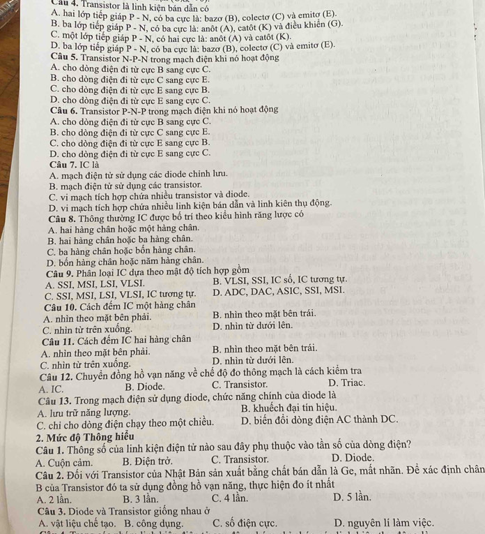 Cầu 4. Transistor là linh kiện bán dẫn có
A. hai lớp tiếp giáp P - N, có ba cực là: bazơ (B), colectơ (C) và emitơ (E).
B. ba lớp tiếp giáp P - N, có ba cực là: anôt (A), catôt (K) và điều khiển (G).
C. một lớp tiếp giáp P - N, có hai cực là: anôt (A) và catôt (K).
D. ba lớp tiếp giáp P - N, có ba cực là: bazo (B), colectơ (C) và emitơ (E).
Câu 5. Transistor N-P-N trong mạch điện khi nó hoạt động
A. cho dòng điện đi từ cực B sang cực C.
B. cho dòng điện đi từ cực C sang cực E.
C. cho dòng điện đi từ cực E sang cực B.
D. cho dòng điện đi từ cực E sang cực C.
Câu 6. Transistor P-N-P trong mạch điện khi nó hoạt động
A. cho dòng điện đi từ cực B sang cực C.
B. cho dòng điện đi từ cực C sang cực E.
C. cho dòng điện đi từ cực E sang cực B.
D. cho dòng điện đi từ cực E sang cực C.
Câu 7. IC là
A. mạch điện tử sử dụng các diode chỉnh lưu.
B. mạch điện tử sử dụng các transistor.
C. vi mạch tích hợp chứa nhiều transistor và diode.
D. vi mạch tích hợp chứa nhiều linh kiện bán dẫn và linh kiên thụ động.
Câu 8. Thông thường IC được bố trí theo kiều hình răng lược có
A. hai hàng chân hoặc một hàng chân.
B. hai hàng chân hoặc ba hàng chân.
C. ba hàng chân hoặc bốn hàng chân.
D. bốn hàng chân hoặc năm hàng chân.
Câu 9. Phân loại IC dựa theo mật độ tích hợp gồm
A. SSI, MSI, LSI, VLSI. B. VLSI, SSI, IC số, IC tương tự.
C. SSI, MSI, LSI, VLSI, IC tương tự. D. ADC, DAC, ASIC, SSI, MSI.
Câu 10. Cách đếm IC một hàng chân
A. nhìn theo mặt bên phải. B. nhìn theo mặt bên trái.
C. nhìn từ trên xuống. D. nhìn từ dưới lên.
Câu 11. Cách đếm IC hai hàng chân
A. nhìn theo mặt bên phải. B. nhìn theo mặt bên trái.
C. nhìn từ trên xuống. D. nhìn từ dưới lên.
Câu 12. Chuyển đồng hồ vạn năng về chế độ đo thông mạch là cách kiểm tra
A. IC. B. Diode. C. Transistor. D. Triac.
Câu 13. Trong mạch điện sử dụng diode, chức năng chính của diode là
A. lưu trữ năng lượng. B. khuếch đại tín hiệu.
C. chỉ cho dòng điện chạy theo một chiều. D. biến đổi dòng điện AC thành DC.
2. Mức độ Thông hiểu
Câu 1. Thông số của linh kiện điện tử nào sau đây phụ thuộc vào tần số của dòng điện?
A. Cuộn cảm. B. Điện trở. C. Transistor. D. Diode.
Câu 2. Đối với Transistor của Nhật Bản sản xuất bằng chất bán dẫn là Ge, mất nhãn. Đề xác định chân
B của Transistor đó ta sử dụng đồng hồ vạn năng, thực hiện đo ít nhất
A. 2 lần. B. 3 lần. C. 4 lần. D. 5 lần.
Câu 3. Diode và Transistor giống nhau ở
A. vật liệu chế tạo. B. công dụng. C. số điện cực. D. nguyên lí làm việc.