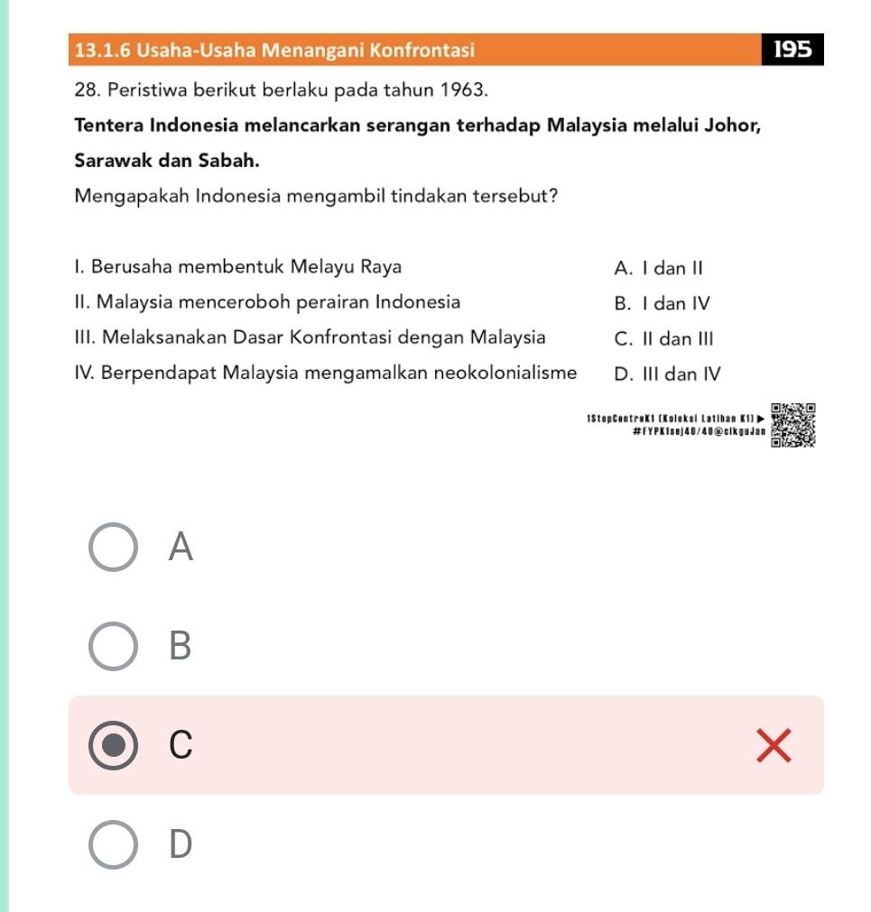 Usaha-Usaha Menangani Konfrontasi 195
28. Peristiwa berikut berlaku pada tahun 1963.
Tentera Indonesia melancarkan serangan terhadap Malaysia melalui Johor,
Sarawak dan Sabah.
Mengapakah Indonesia mengambil tindakan tersebut?
I. Berusaha membentuk Melayu Raya A. I dan II
II. Malaysia menceroboh perairan Indonesia B. I dan IV
III. Melaksanakan Dasar Konfrontasi dengan Malaysia C. II dan III
IV. Berpendapat Malaysia mengamalkan neokolonialisme D. III dan IV
1StopCentreK1 (Koleksi Latihan K1)
#FYPK1sej40/40@clkguJan
A
B
C
X
D