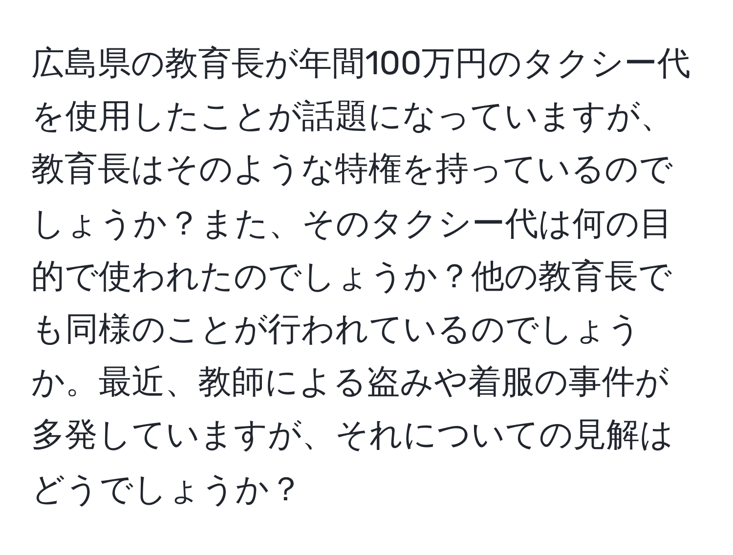 広島県の教育長が年間100万円のタクシー代を使用したことが話題になっていますが、教育長はそのような特権を持っているのでしょうか？また、そのタクシー代は何の目的で使われたのでしょうか？他の教育長でも同様のことが行われているのでしょうか。最近、教師による盗みや着服の事件が多発していますが、それについての見解はどうでしょうか？