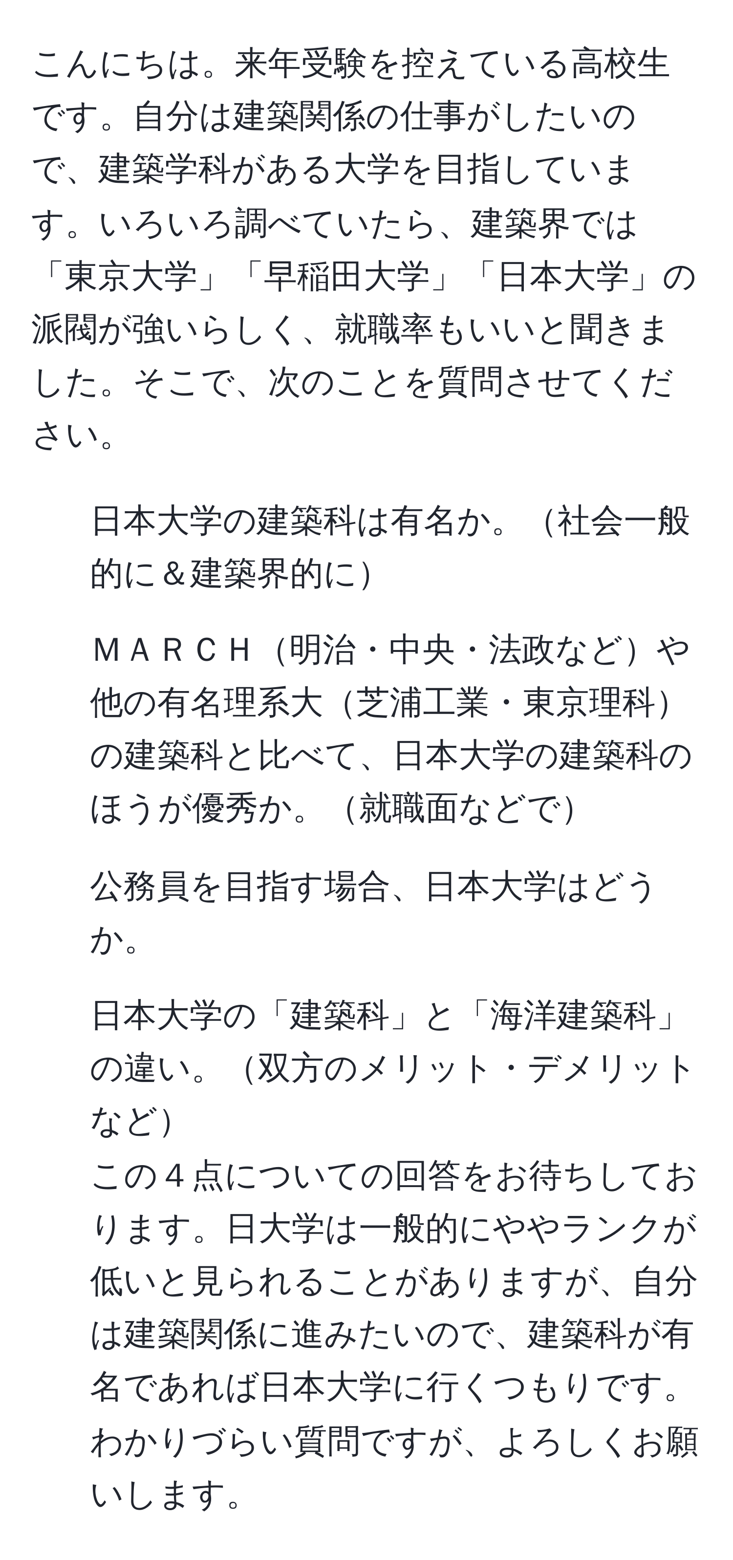 こんにちは。来年受験を控えている高校生です。自分は建築関係の仕事がしたいので、建築学科がある大学を目指しています。いろいろ調べていたら、建築界では「東京大学」「早稲田大学」「日本大学」の派閥が強いらしく、就職率もいいと聞きました。そこで、次のことを質問させてください。  
1. 日本大学の建築科は有名か。社会一般的に＆建築界的に  
2. ＭＡＲＣＨ明治・中央・法政などや他の有名理系大芝浦工業・東京理科の建築科と比べて、日本大学の建築科のほうが優秀か。就職面などで  
3. 公務員を目指す場合、日本大学はどうか。  
4. 日本大学の「建築科」と「海洋建築科」の違い。双方のメリット・デメリットなど  
この４点についての回答をお待ちしております。日大学は一般的にややランクが低いと見られることがありますが、自分は建築関係に進みたいので、建築科が有名であれば日本大学に行くつもりです。わかりづらい質問ですが、よろしくお願いします。