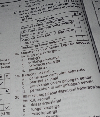 danau d mempersiape
mendatang
tanda centang ( ) pa da x ol 22
mengenai tindakan mānusis
2
Jawaban benar leb
18. Memb
kolom a. biologís keluarga adalah fu
anusia b. soslologis keluarga
benar
B s 19. Eksogami adalah . d. pendidikan c. psikologis keluarga
a. pernikahan campuran antarsuku
b. pernikahan ideal
c. pernikahan daiam golongan sendiri
d. pernikahan di luar golongan sendiri
20. Sifat keluarga dapat dilihat darl beberapa he
berikut, kecuali ....
a. dasar emosional
b. fungsi keluarga
yang c. milik keluarga