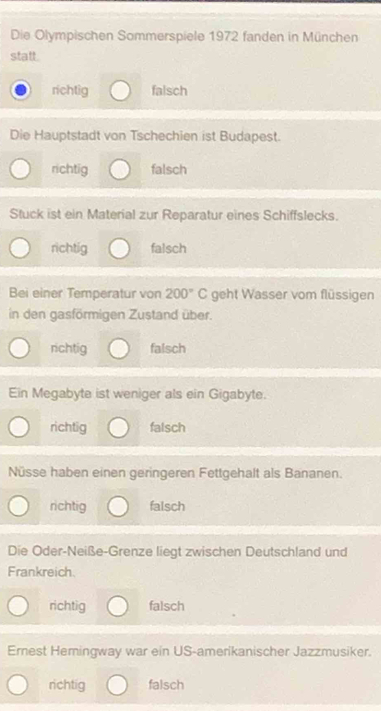 Die Olympischen Sommerspiele 1972 fanden in München
statt.
richtig falsch
Die Hauptstadt von Tschechien ist Budapest.
richtig falsch
Stuck ist ein Material zur Reparatur eines Schiffslecks.
richtig falsch
Bei einer Temperatur von 200°C geht Wasser vom flüssigen
in den gasförmigen Zustand über.
richtig falsch
Ein Megabyte ist weniger als ein Gigabyte.
richtig falsch
Nüsse haben einen geringeren Fettgehalt als Bananen.
richtig falsch
Die Oder-Neiße-Grenze liegt zwischen Deutschland und
Frankreich.
richtig falsch
Erest Hemingway war ein US-amerikanischer Jazzmusiker.
richtig falsch