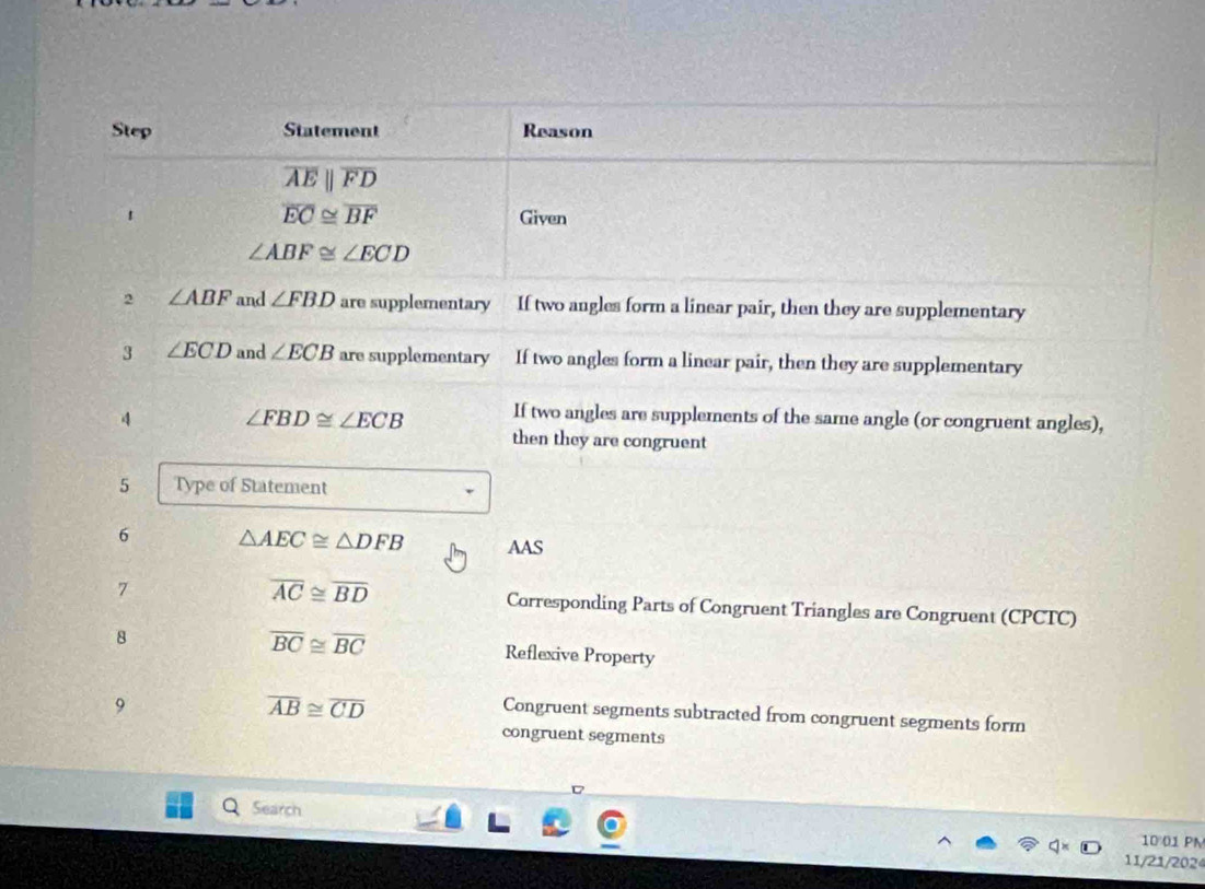 Step Statement Reason
overline AEparallel overline FD
overline EC≌ overline BF
1 Given
∠ ABF≌ ∠ ECD
2 ∠ ABF and ∠ FBD are supplementary If two angles form a linear pair, then they are supplementary 
3 ∠ ECD and ∠ ECB are supplementary If two angles form a linear pair, then they are supplementary 
4 ∠ FBD≌ ∠ ECB If two angles are supplements of the same angle (or congruent angles), 
then they are congruent 
5 Type of Statement 
6 △ AEC≌ △ DFB AAS
overline AC≌ overline BD
7 Corresponding Parts of Congruent Triangles are Congruent (CPCTC) 
8
overline BC≌ overline BC Reflexive Property 
9
overline AB≌ overline CD
Congruent segments subtracted from congruent segments form 
congruent segments 
Search 
10 01 PN 
11/21/2024