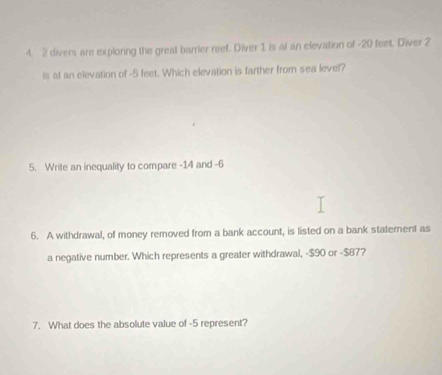 2 divers are exploring the great barrier reef. Diver 1 is at an elevation of -20 feet. Diver 2
is at an elevation of -5 feet. Which elevation is farther from sea level? 
5. Write an inequality to compare -14 and -6
6. A withdrawal, of money removed from a bank account, is listed on a bank statement as 
a negative number. Which represents a greater withdrawal, -$90 or -$87? 
7. What does the absolute value of -5 represent?