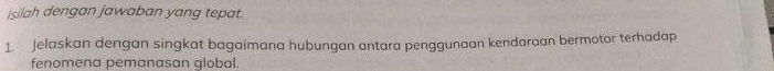 Isilah dengan jawaban yang tepat. 
1. Jelaskan dengan singkat bagaimana hubungan antara penggunaan kendaraan bermotor terhadap 
fenomena pemanasan global.