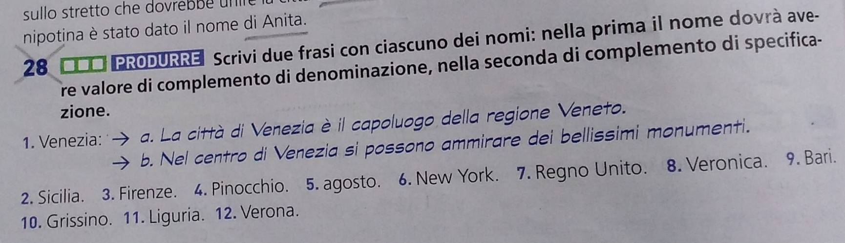 sullo stretto che dovrebbe un r e 
nipotina è stato dato il nome di Anita. 
28 Π□□ PRODURRE Scrivi due frasi con ciascuno dei nomi: nella prima il nome dovrà ave- 
re valore di complemento di denominazione, nella seconda di complemento di specifica- 
zione. 
1. Venezia: a. La città di Venezia è il capoluogo della regione Veneto. 
b. Nel centro di Venezia si possono ammirare dei bellissimi monumenti. 
10. Grissino. 11. Liguria. 12. Verona.