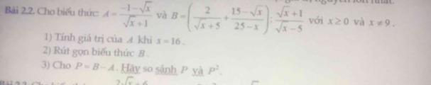 Bải 2.2. Cho biểu thức: A= (-1-sqrt(x))/sqrt(x)+1  và B=( 2/sqrt(x)+5 + (15-sqrt(x))/25-x ): (sqrt(x)+1)/sqrt(x)-5  với x≥ 0 và x!= 9. 
1) Tính giá trị của A khi x=16. 
2) Rút gọn biểu thức B. 
3) Cho P=B-A. Hãy so sánh P yà P^2.
C.