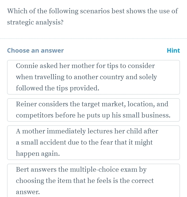 Which of the following scenarios best shows the use of
strategic analysis?
Choose an answer Hint
Connie asked her mother for tips to consider
when travelling to another country and solely
followed the tips provided.
Reiner considers the target market, location, and
competitors before he puts up his small business.
A mother immediately lectures her child after
a small accident due to the fear that it might
happen again.
Bert answers the multiple-choice exam by
choosing the item that he feels is the correct
answer.