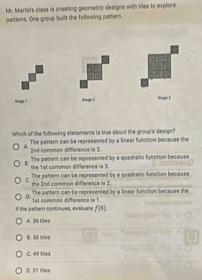 Mr. Martin's class is creating geometric designs with tiles to explore
patterns. One group built the following pattern.
Stage 1 Stage 2 Etage 3
Which of the following statements is true about the group's design?
The pattern can be represented by a linear function because the
A.
2nd common difference is 2.
The pattern can be represented by a quadratic function because
B.
the 1st common difference is 3.
The pattern can be represented by a quadratic function because
C.
the 2nd common difference is 2.
The pattern can be represented by a linear function because the
D. 1st common difference is 1.
If the pattern continues, evaluate f(6).
A. 36 tiles
B. 38 tiles
C. 49 tiles
D. 51 tiles