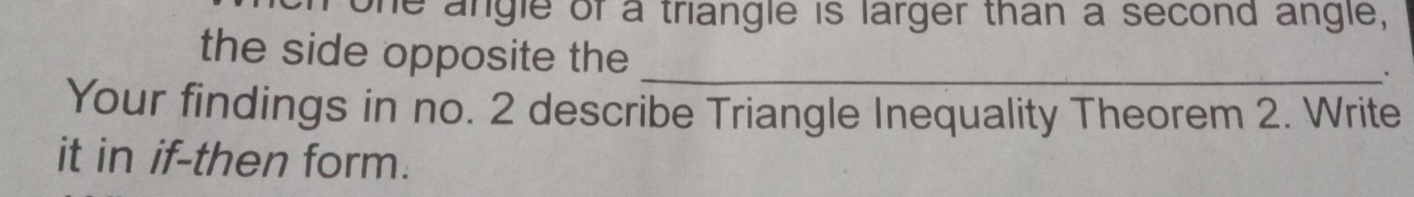 one angle of a triangle is larger than a second angle, 
the side opposite the_ 
. 
Your findings in no. 2 describe Triangle Inequality Theorem 2. Write 
it in if-then form.