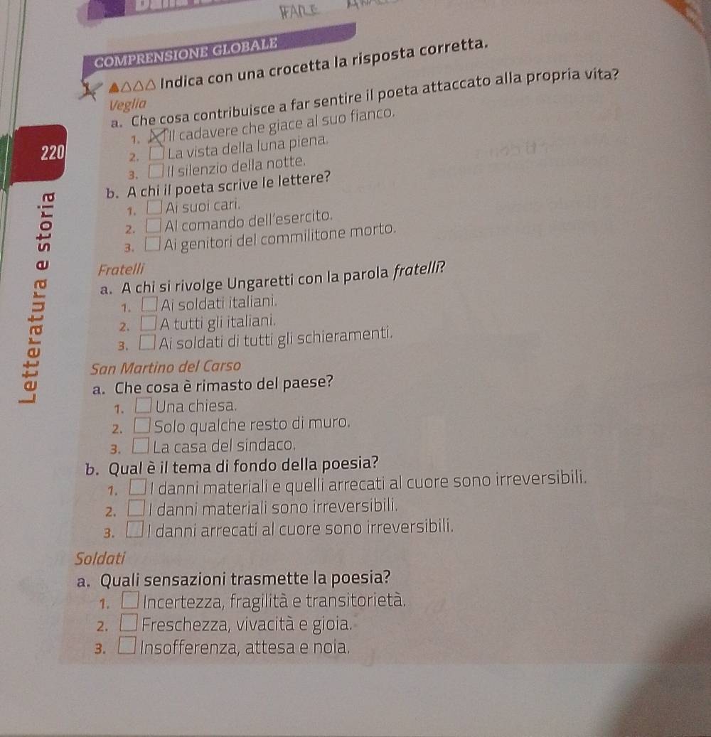 COMPRENSIONE GLOBALE
δ△△△ Indica con una crocetta la risposta corretta.
a. Che cosa contribuisce a far sentire il poeta attaccato alla propria vita?
Veglia
1、 'll cadavere che giace al suo fianco.
220 2. □ La vista della luna piena.
3. □ Il silenzio della notte.
b. A chi il poeta scrive le lettere?
1. □ Ai suoi cari.
2. □ Al comando dell’esercito.
3、 □ Ai genitori del commilitone morto.
a. A chi si rivolge Ungaretti con la parola fratelli?
Fratelli
1. □ Ai soldati italiani.
2. A tutti gli italiani.
3. □ Ai soldati di tutti gli schieramenti.
San Martino del Carso
a. Che cosa è rimasto del paese?
1. □ Una chiesa.
2. □ Solo qualche resto di muro.
3. □ La casa del sindaco.
b. Qualè il tema di fondo della poesia?
1. □ I danni materiali e quelli arrecati al cuore sono irreversibili.
2. O I danni materiali sono irreversibili.
3. . □ I danni arrecati al cuore sono irreversibili.
Soldati
a. Quali sensazioni trasmette la poesia?
1. Incertezza, fragilità e transitorietà.
2. a □ Freschezza, vivacità e gioia.
3. . □ Insofferenza, attesa e noia.