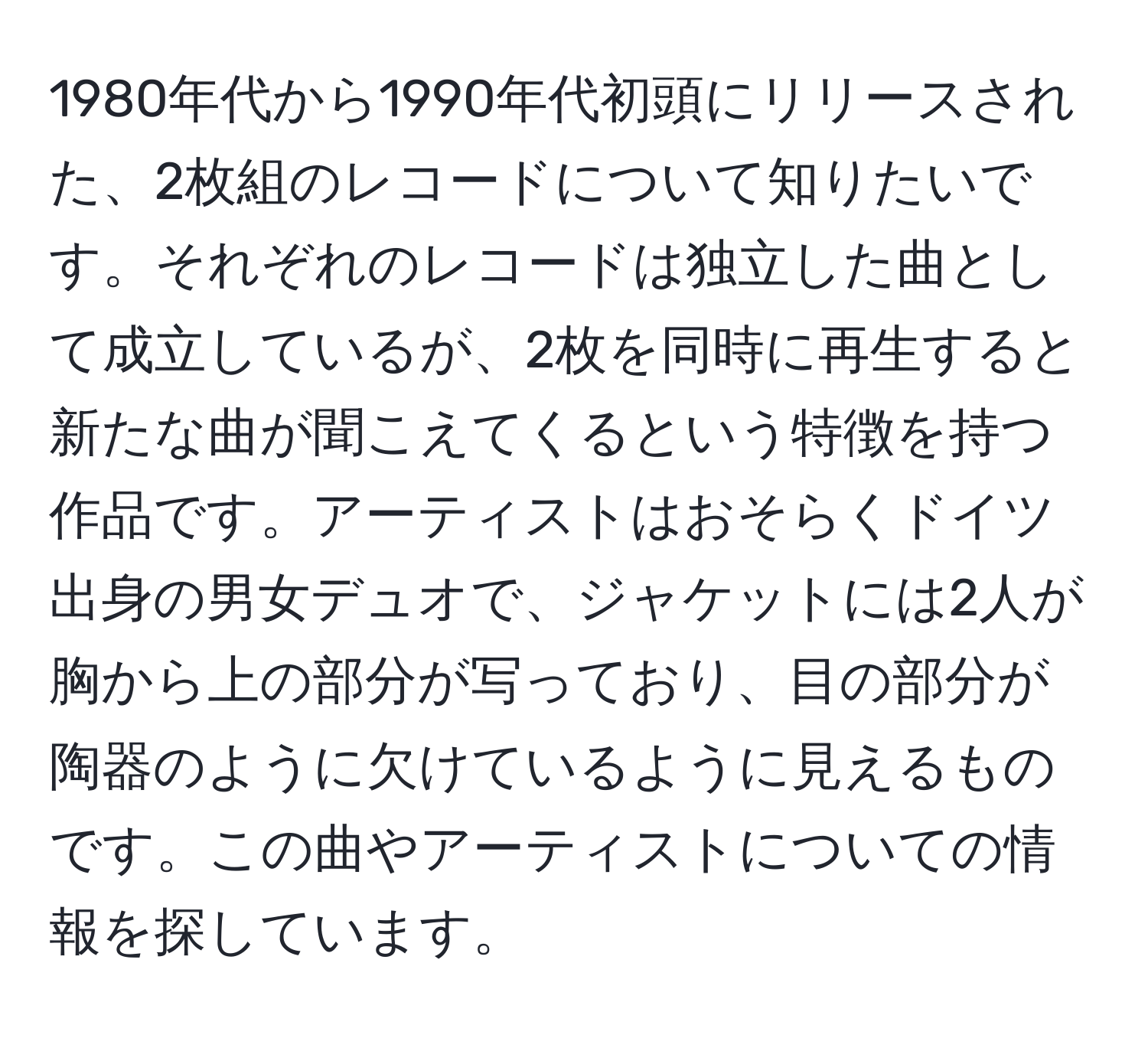 1980年代から1990年代初頭にリリースされた、2枚組のレコードについて知りたいです。それぞれのレコードは独立した曲として成立しているが、2枚を同時に再生すると新たな曲が聞こえてくるという特徴を持つ作品です。アーティストはおそらくドイツ出身の男女デュオで、ジャケットには2人が胸から上の部分が写っており、目の部分が陶器のように欠けているように見えるものです。この曲やアーティストについての情報を探しています。