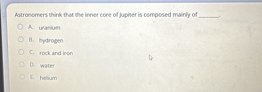 Astronomers think that the inner core of Jupiter is composed mainly of _.
A. uranium
B. hydrogen
C. rock and iron
D. water
E. helium